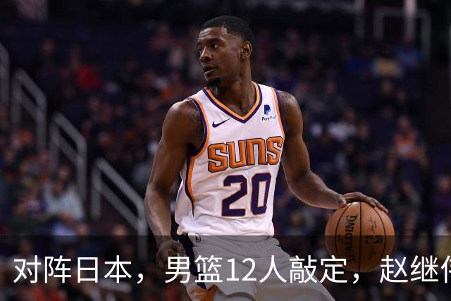 对阵日本，男篮12人敲定，赵继伟领衔，2人留洋，8人离队