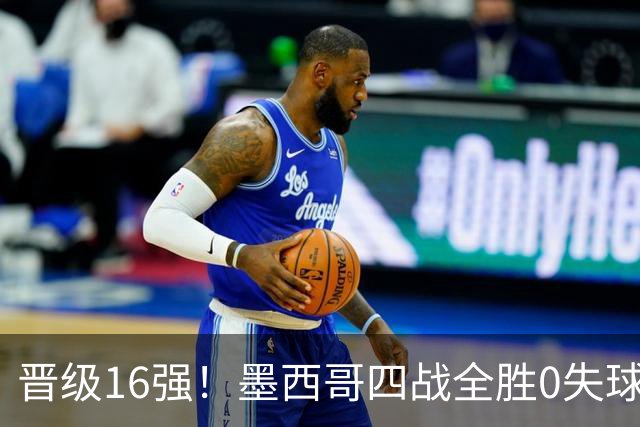 晋级16强！墨西哥四战全胜0失球 主场大捷击碎淘汰赛魔咒