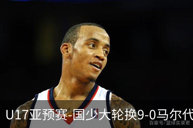 U17亚预赛-国少大轮换9-0马尔代夫 国少3连胜末轮将战韩国